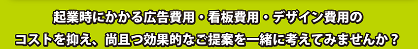 起業にかかる広告費用。・看板費用・っデザイン費用のコストを抑え、尚且つ効果的なご提案を一緒に考えて、みませんか？