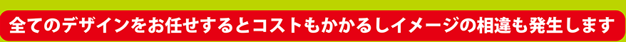 全てのデザインをおお任せするとコストもかかるしイメージの相違も発生します